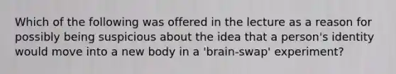 Which of the following was offered in the lecture as a reason for possibly being suspicious about the idea that a person's identity would move into a new body in a 'brain-swap' experiment?