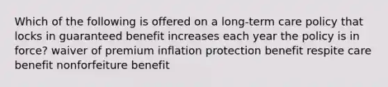 Which of the following is offered on a long-term care policy that locks in guaranteed benefit increases each year the policy is in force? waiver of premium inflation protection benefit respite care benefit nonforfeiture benefit