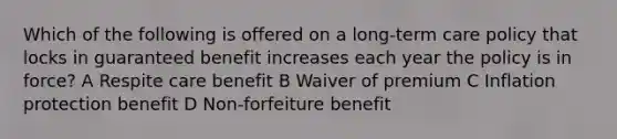 Which of the following is offered on a long-term care policy that locks in guaranteed benefit increases each year the policy is in force? A Respite care benefit B Waiver of premium C Inflation protection benefit D Non-forfeiture benefit