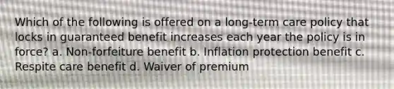 Which of the following is offered on a long-term care policy that locks in guaranteed benefit increases each year the policy is in force? a. Non-forfeiture benefit b. Inflation protection benefit c. Respite care benefit d. Waiver of premium