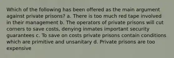 Which of the following has been offered as the main argument against private prisons? a. There is too much red tape involved in their management b. The operators of private prisons will cut corners to save costs, denying inmates important security guarantees c. To save on costs private prisons contain conditions which are primitive and unsanitary d. Private prisons are too expensive