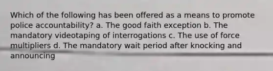 Which of the following has been offered as a means to promote police accountability? a. The good faith exception b. The mandatory videotaping of interrogations c. The use of force multipliers d. The mandatory wait period after knocking and announcing