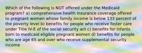 Which of the following is NOT offered under the Medicaid program? a) comprehensive health insurance coverage offered to pregnant women whose family income is below 133 percent of the poverty level b) benefits for people who receive foster care under Title IV-E of the social security act c) benefits for infants born to medicaid eligible pregnant women d) benefits for people who are age 65 and over who receive supplemental security income