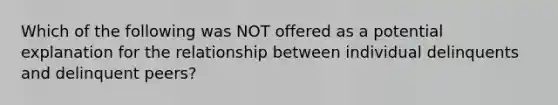 Which of the following was NOT offered as a potential explanation for the relationship between individual delinquents and delinquent peers?