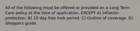 All of the following must be offered or provided on a Long Term Care policy at the time of application, EXCEPT A) Inflation protection. B) 10 day free look period. C) Outline of coverage. D) Shoppers guide.