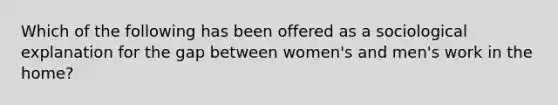 Which of the following has been offered as a sociological explanation for the gap between women's and men's work in the home?