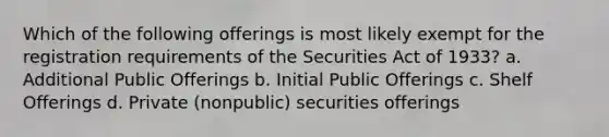 Which of the following offerings is most likely exempt for the registration requirements of the Securities Act of 1933? a. Additional Public Offerings b. Initial Public Offerings c. Shelf Offerings d. Private (nonpublic) securities offerings