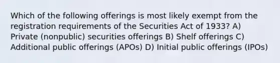 Which of the following offerings is most likely exempt from the registration requirements of the Securities Act of 1933? A) Private (nonpublic) securities offerings B) Shelf offerings C) Additional public offerings (APOs) D) Initial public offerings (IPOs)