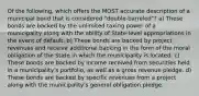 Of the following, which offers the MOST accurate description of a municipal bond that is considered "double-barreled"? a) These bonds are backed by the unlimited taxing power of a municipality along with the ability of State-level appropriations in the event of default. b) These bonds are backed by project revenues and receive additional backing in the form of the moral obligation of the State in which the municipality is located. c) These bonds are backed by income received from securities held in a municipality's portfolio, as well as a gross revenue pledge. d) These bonds are backed by specific revenues from a project along with the municipality's general obligation pledge.