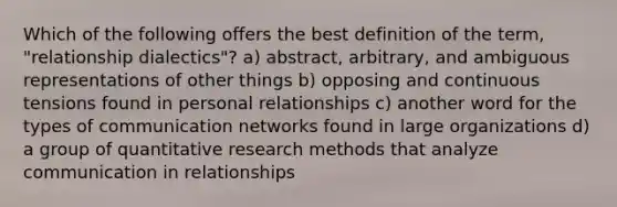 Which of the following offers the best definition of the term, "relationship dialectics"? a) abstract, arbitrary, and ambiguous representations of other things b) opposing and continuous tensions found in personal relationships c) another word for the types of communication networks found in large organizations d) a group of quantitative research methods that analyze communication in relationships