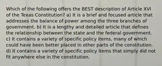 Which of the following offers the BEST description of Article XVI of the Texas Constitution? a) It is a brief and focused article that addresses the balance of power among the three branches of government. b) It is a lengthy and detailed article that defines the relationship between the state and the federal government. c) It contains a variety of specific policy items, many of which could have been better placed in other parts of the constitution. d) It contains a variety of specific policy items that simply did not fit anywhere else in the constitution.