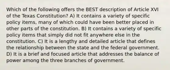 Which of the following offers the BEST description of Article XVI of the Texas Constitution? A) It contains a variety of specific policy items, many of which could have been better placed in other parts of the constitution. B) It contains a variety of specific policy items that simply did not fit anywhere else in the constitution. C) It is a lengthy and detailed article that defines the relationship between the state and the federal government. D) It is a brief and focused article that addresses the balance of power among the three branches of government.