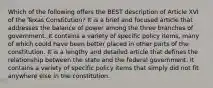 Which of the following offers the BEST description of Article XVI of the Texas Constitution? It is a brief and focused article that addresses the balance of power among the three branches of government. It contains a variety of specific policy items, many of which could have been better placed in other parts of the constitution. It is a lengthy and detailed article that defines the relationship between the state and the federal government. It contains a variety of specific policy items that simply did not fit anywhere else in the constitution.