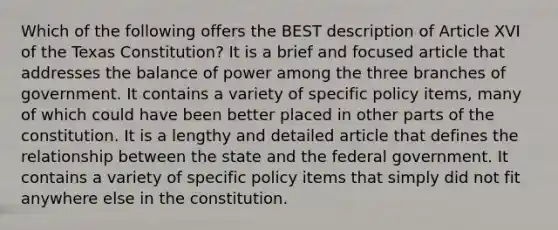 Which of the following offers the BEST description of Article XVI of the Texas Constitution? It is a brief and focused article that addresses the balance of power among the three branches of government. It contains a variety of specific policy items, many of which could have been better placed in other parts of the constitution. It is a lengthy and detailed article that defines the relationship between the state and the federal government. It contains a variety of specific policy items that simply did not fit anywhere else in the constitution.