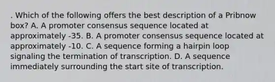 . Which of the following offers the best description of a Pribnow box? A. A promoter consensus sequence located at approximately -35. B. A promoter consensus sequence located at approximately -10. C. A sequence forming a hairpin loop signaling the termination of transcription. D. A sequence immediately surrounding the start site of transcription.