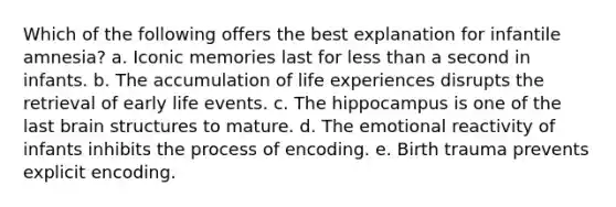 Which of the following offers the best explanation for infantile amnesia? a. Iconic memories last for less than a second in infants. b. The accumulation of life experiences disrupts the retrieval of early life events. c. The hippocampus is one of the last brain structures to mature. d. The emotional reactivity of infants inhibits the process of encoding. e. Birth trauma prevents explicit encoding.