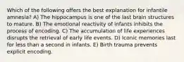 Which of the following offers the best explanation for infantile amnesia? A) The hippocampus is one of the last brain structures to mature. B) The emotional reactivity of infants inhibits the process of encoding. C) The accumulation of life experiences disrupts the retrieval of early life events. D) Iconic memories last for less than a second in infants. E) Birth trauma prevents explicit encoding.