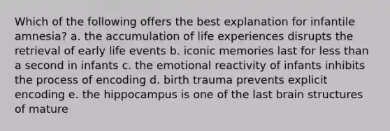 Which of the following offers the best explanation for infantile amnesia? a. the accumulation of life experiences disrupts the retrieval of early life events b. iconic memories last for less than a second in infants c. the emotional reactivity of infants inhibits the process of encoding d. birth trauma prevents explicit encoding e. the hippocampus is one of the last brain structures of mature