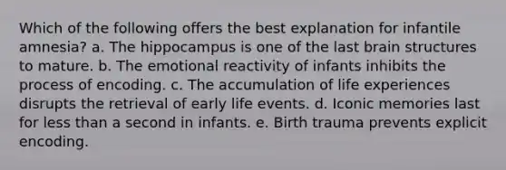 Which of the following offers the best explanation for infantile amnesia? a. The hippocampus is one of the last brain structures to mature. b. The emotional reactivity of infants inhibits the process of encoding. c. The accumulation of life experiences disrupts the retrieval of early life events. d. Iconic memories last for less than a second in infants. e. Birth trauma prevents explicit encoding.