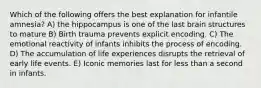 Which of the following offers the best explanation for infantile amnesia? A) the hippocampus is one of the last brain structures to mature B) Birth trauma prevents explicit encoding. C) The emotional reactivity of infants inhibits the process of encoding. D) The accumulation of life experiences disrupts the retrieval of early life events. E) Iconic memories last for less than a second in infants.