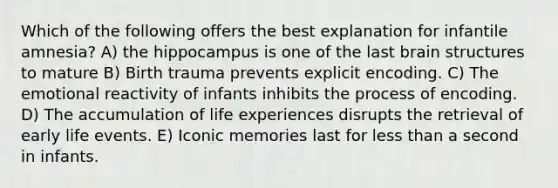 Which of the following offers the best explanation for infantile amnesia? A) the hippocampus is one of the last brain structures to mature B) Birth trauma prevents explicit encoding. C) The emotional reactivity of infants inhibits the process of encoding. D) The accumulation of life experiences disrupts the retrieval of early life events. E) Iconic memories last for less than a second in infants.