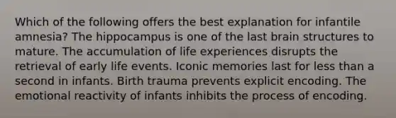 Which of the following offers the best explanation for infantile amnesia? The hippocampus is one of the last brain structures to mature. The accumulation of life experiences disrupts the retrieval of early life events. Iconic memories last for less than a second in infants. Birth trauma prevents explicit encoding. The emotional reactivity of infants inhibits the process of encoding.