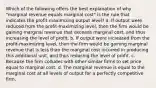 Which of the following offers the best explanation of why "marginal revenue equals marginal cost" is the rule that indicates the profit-maximizing output level? a. If output were reduced from the profit-maximizing level, then the firm would be gaining marginal revenue that exceeds marginal cost, and thus increasing the level of profit. b. If output were increased from the profit-maximizing level, then the firm would be gaining marginal revenue that is less than the marginal cost incurred in producing this additional unit, and thus reducing the level of profit. c. Because the firm colludes with other similar firms to set price equal to marginal cost. d. The marginal revenue is equal to the marginal cost at all levels of output for a perfectly competitive firm.