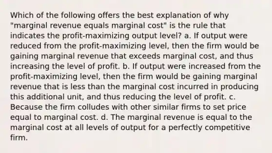 Which of the following offers the best explanation of why "marginal revenue equals marginal cost" is the rule that indicates the profit-maximizing output level? a. If output were reduced from the profit-maximizing level, then the firm would be gaining marginal revenue that exceeds marginal cost, and thus increasing the level of profit. b. If output were increased from the profit-maximizing level, then the firm would be gaining marginal revenue that is less than the marginal cost incurred in producing this additional unit, and thus reducing the level of profit. c. Because the firm colludes with other similar firms to set price equal to marginal cost. d. The marginal revenue is equal to the marginal cost at all levels of output for a perfectly competitive firm.