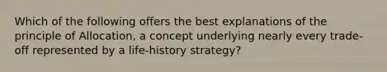 Which of the following offers the best explanations of the principle of Allocation, a concept underlying nearly every trade-off represented by a life-history strategy?