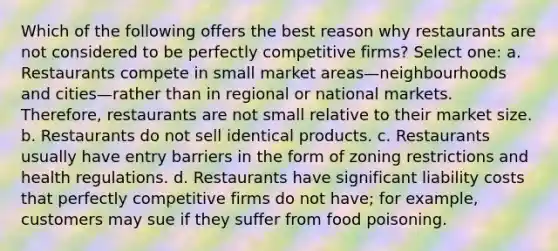 Which of the following offers the best reason why restaurants are not considered to be perfectly competitive firms? Select one: a. Restaurants compete in small market areas—neighbourhoods and cities—rather than in regional or national markets. Therefore, restaurants are not small relative to their market size. b. Restaurants do not sell identical products. c. Restaurants usually have entry barriers in the form of zoning restrictions and health regulations. d. Restaurants have significant liability costs that perfectly competitive firms do not have; for example, customers may sue if they suffer from food poisoning.