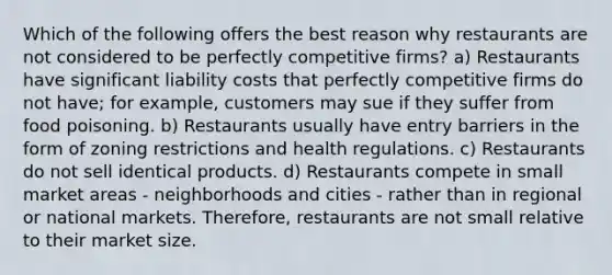 Which of the following offers the best reason why restaurants are not considered to be perfectly competitive firms? a) Restaurants have significant liability costs that perfectly competitive firms do not have; for example, customers may sue if they suffer from food poisoning. b) Restaurants usually have entry barriers in the form of zoning restrictions and health regulations. c) Restaurants do not sell identical products. d) Restaurants compete in small market areas - neighborhoods and cities - rather than in regional or national markets. Therefore, restaurants are not small relative to their market size.