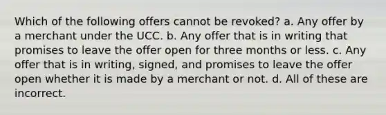 Which of the following offers cannot be revoked? a. Any offer by a merchant under the UCC. b. Any offer that is in writing that promises to leave the offer open for three months or less. c. Any offer that is in writing, signed, and promises to leave the offer open whether it is made by a merchant or not. d. All of these are incorrect.