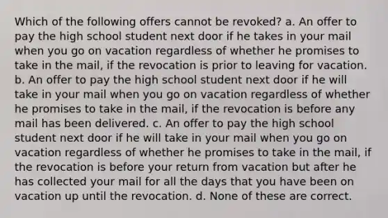 Which of the following offers cannot be revoked? a. An offer to pay the high school student next door if he takes in your mail when you go on vacation regardless of whether he promises to take in the mail, if the revocation is prior to leaving for vacation. b. An offer to pay the high school student next door if he will take in your mail when you go on vacation regardless of whether he promises to take in the mail, if the revocation is before any mail has been delivered. c. An offer to pay the high school student next door if he will take in your mail when you go on vacation regardless of whether he promises to take in the mail, if the revocation is before your return from vacation but after he has collected your mail for all the days that you have been on vacation up until the revocation. d. None of these are correct.