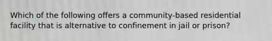 Which of the following offers a community-based residential facility that is alternative to confinement in jail or prison?