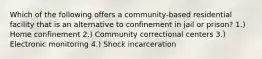 Which of the following offers a community-based residential facility that is an alternative to confinement in jail or prison? 1.) Home confinement 2.) Community correctional centers 3.) Electronic monitoring 4.) Shock incarceration