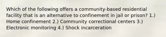 Which of the following offers a community-based residential facility that is an alternative to confinement in jail or prison? 1.) Home confinement 2.) Community correctional centers 3.) Electronic monitoring 4.) Shock incarceration