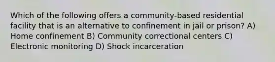 Which of the following offers a community-based residential facility that is an alternative to confinement in jail or prison? A) Home confinement B) Community correctional centers C) Electronic monitoring D) Shock incarceration