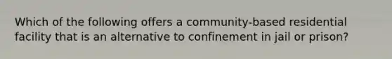 Which of the following offers a community-based residential facility that is an alternative to confinement in jail or prison?