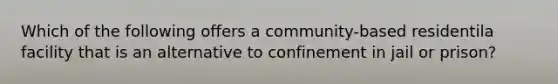 Which of the following offers a community-based residentila facility that is an alternative to confinement in jail or prison?