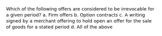 Which of the following offers are considered to be irrevocable for a given period? a. Firm offers b. Option contracts c. A writing signed by a merchant offering to hold open an offer for the sale of goods for a stated period d. All of the above