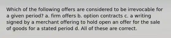 Which of the following offers are considered to be irrevocable for a given period? a. firm offers b. option contracts c. a writing signed by a merchant offering to hold open an offer for the sale of goods for a stated period d. All of these are correct.