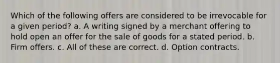 Which of the following offers are considered to be irrevocable for a given period? a. A writing signed by a merchant offering to hold open an offer for the sale of goods for a stated period. b. Firm offers. c. All of these are correct. d. Option contracts.