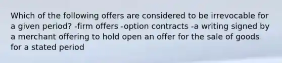 Which of the following offers are considered to be irrevocable for a given period? -firm offers -option contracts -a writing signed by a merchant offering to hold open an offer for the sale of goods for a stated period