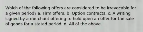 Which of the following offers are considered to be irrevocable for a given period? a. Firm offers. b. Option contracts. c. A writing signed by a merchant offering to hold open an offer for the sale of goods for a stated period. d. All of the above.