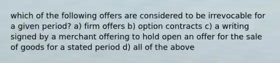 which of the following offers are considered to be irrevocable for a given period? a) firm offers b) option contracts c) a writing signed by a merchant offering to hold open an offer for the sale of goods for a stated period d) all of the above