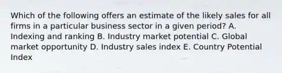 Which of the following offers an estimate of the likely sales for all firms in a particular business sector in a given​ period? A. Indexing and ranking B. Industry market potential C. Global market opportunity D. Industry sales index E. Country Potential Index