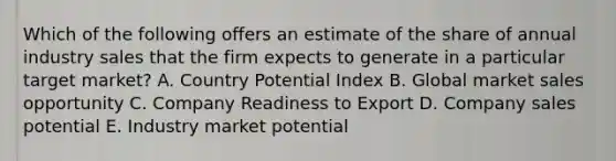 Which of the following offers an estimate of the share of annual industry sales that the firm expects to generate in a particular target​ market? A. Country Potential Index B. Global market sales opportunity C. Company Readiness to Export D. Company sales potential E. Industry market potential