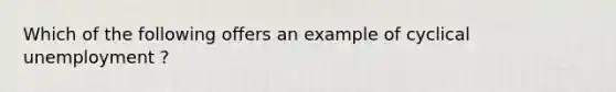 Which of the following offers an example of cyclical unemployment ?