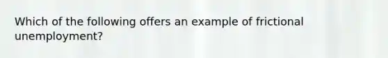 Which of the following offers an example of frictional unemployment?