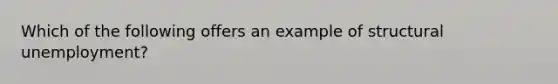 Which of the following offers an example of structural unemployment?